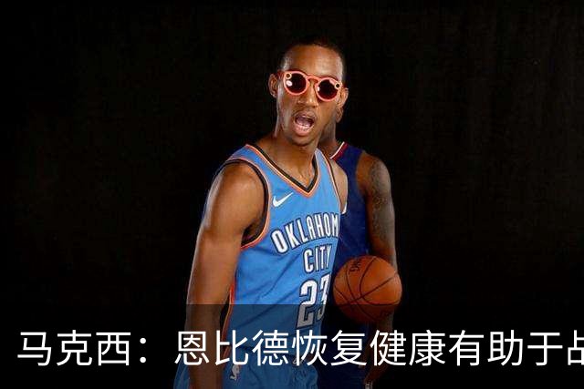 马克西：恩比德恢复健康有助于战术演练